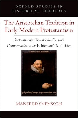The Aristotelian Tradition in Early Modern Protestantism: Sixteenth- And Seventeenth-Century Commentaries on the Ethics and the Politics by Svensson, Manfred