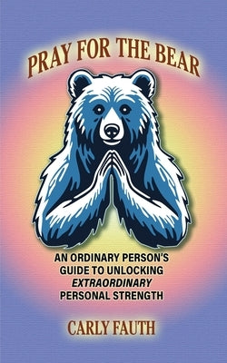 Pray for the Bear: An Ordinary Person's Guide to Unlocking Extraordinary Personal Strength by Fauth, Carly