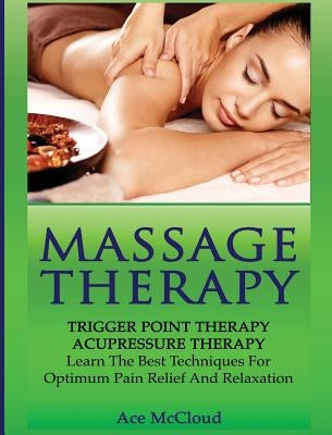 Massage Therapy: Trigger Point Therapy: Acupressure Therapy: Learn The Best Techniques For Optimum Pain Relief And Relaxation by McCloud, Ace