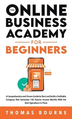 The Online Business Academy For Beginners: A Comprehensive and Proven Guide to Start and Build a Profitable Online Business That Generates 15k Passive by Bourne, Thomas