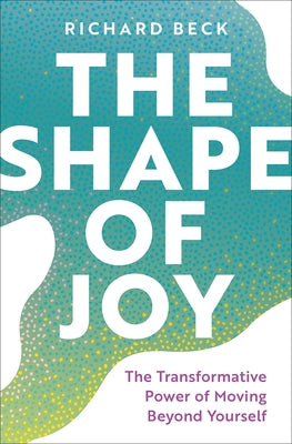 The Shape of Joy: The Transformative Power of Moving Beyond Yourself by Beck, Richard