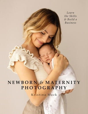 Newborn & Maternity Photography: Learn the Skills and Build a Business by Mack, Kristina