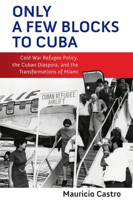 Only a Few Blocks to Cuba: Cold War Refugee Policy, the Cuban Diaspora, and the Transformations of Miami by Castro, Mauricio Fernando