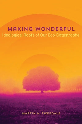 Making Wonderful: Ideological Roots of Our Eco-Catastrophe by Tweedale, Martin