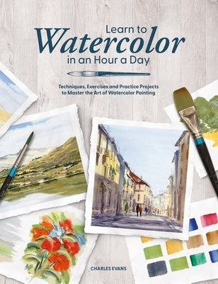 Learn to Watercolor in an Hour a Day: Techniques, Exercises and Practice Projects to Master the Art of Watercolor Painting by Evans, Charles