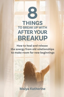 8 Things to Break Up With After Your Breakup: How to heal and release the energy from old relationships to make room for new beginnings by Katherine, Maiya