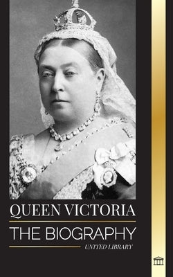 Queen Victoria: The biography of a women that ruled the British Empire, her Throne and Legacy by Library, United