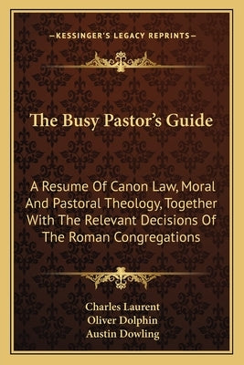 The Busy Pastor's Guide: A Resume Of Canon Law, Moral And Pastoral Theology, Together With The Relevant Decisions Of The Roman Congregations by Laurent, Charles