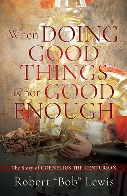 When DOING GOOD THINGS is not GOOD ENOUGH: The Story of CORNELIUS THE CENTURION by Lewis, Robert Bob