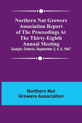 Northern Nut Growers Association Report of the Proceedings at the Thirty-Eighth Annual Meeting; Guelph, Ontario, September 3, 4, 5, 1947 by Nut Growers Association, Northern