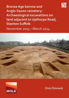 Bronze Age Barrow and Anglo-Saxon Cemetery: Archaeological Excavations on Land Adjacent to Upthorpe Road, Stanton Suffolk: November 2013 - March 2014 by Chinnock, Chris
