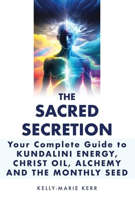 The Sacred Secretion, Your Complete Guide to Kundalini Energy, Christ Oil, Alchemy and the Monthly Seed by Kerr, Kelly-Marie