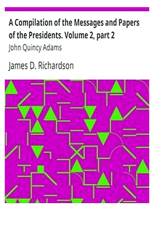 A Compilation of the Messages and Papers of the Presidents. Volume 2, part 2: John Quincy Adams