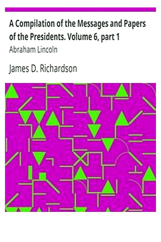 A Compilation of the Messages and Papers of the Presidents. Volume 6, part 1: Abraham Lincoln