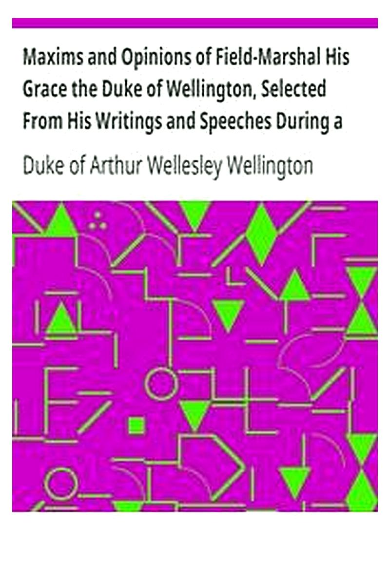 Maxims and Opinions of Field-Marshal His Grace the Duke of Wellington, Selected From His Writings and Speeches During a Public Life of More Than Half a Century