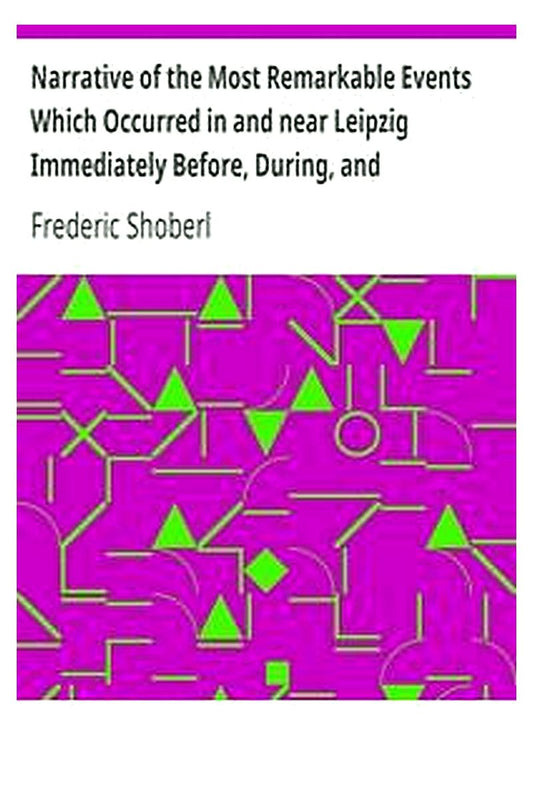 Narrative of the Most Remarkable Events Which Occurred in and near Leipzig Immediately Before, During, and Subsequent to, the Sanguinary Series of Engagements Between the Allied Armies of the French, from the 14th to the 19th October, 1813