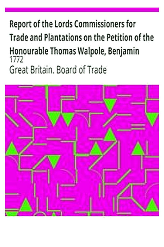 Report of the Lords Commissioners for Trade and Plantations on the Petition of the Honourable Thomas Walpole, Benjamin Franklin, John Sargent, and Samuel Wharton, Esquires, and their Associates