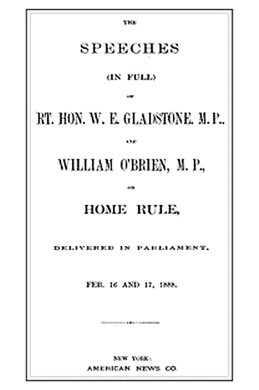 The Speeches (In Full) of the Rt. Hon. W. E. Gladstone, M.P., and William O'Brien, M.P., on Home Rule, Delivered in Parliament, Feb. 16 and 17, 1888