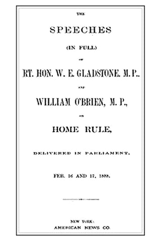 The Speeches (In Full) of the Rt. Hon. W. E. Gladstone, M.P., and William O'Brien, M.P., on Home Rule, Delivered in Parliament, Feb. 16 and 17, 1888