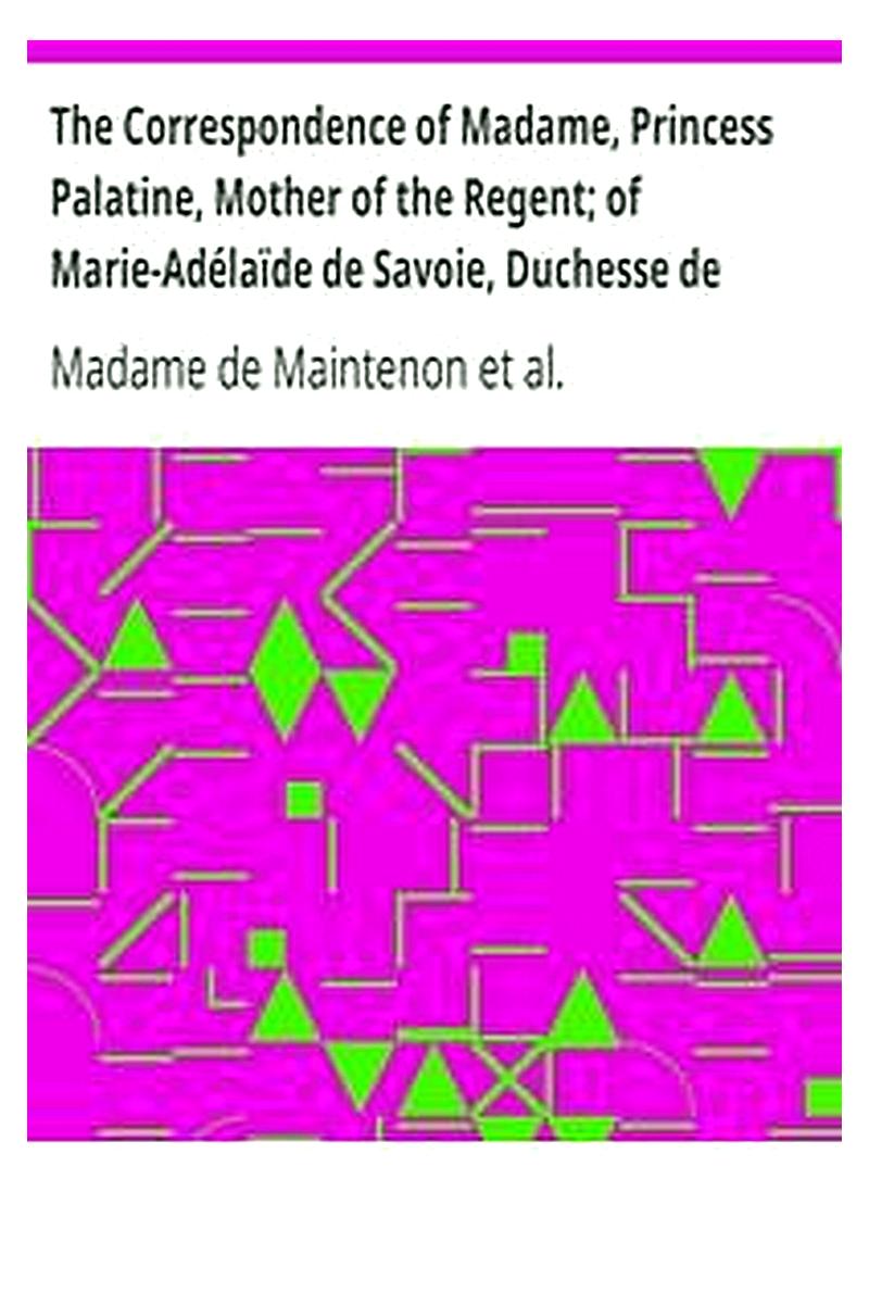 The Correspondence of Madame, Princess Palatine, Mother of the Regent of Marie-Adélaïde de Savoie, Duchesse de Bourgogne and of Madame de Maintenon, in Relation to Saint-Cyr