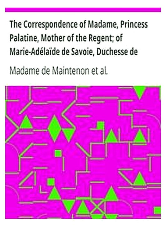 The Correspondence of Madame, Princess Palatine, Mother of the Regent of Marie-Adélaïde de Savoie, Duchesse de Bourgogne and of Madame de Maintenon, in Relation to Saint-Cyr