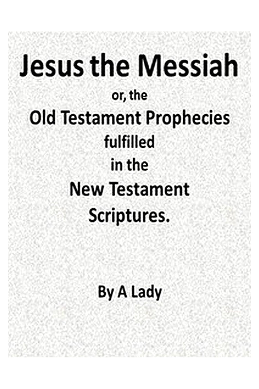Jesus, The Messiah or, the Old Testament Prophecies Fulfilled in the New Testament Scriptures, by a Lady