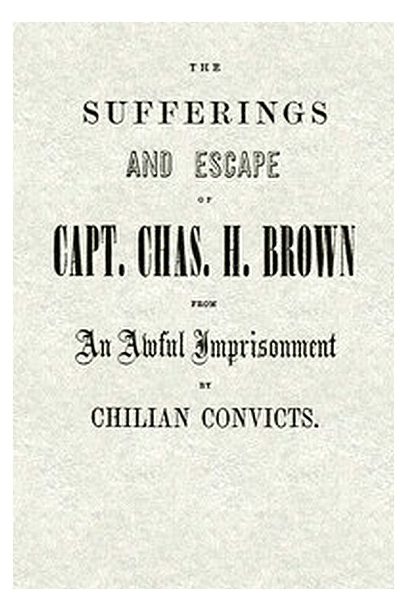 The Sufferings and Escape of Capt. Chas. H. Brown From an Awful Imprisonment by Chilian Convicts