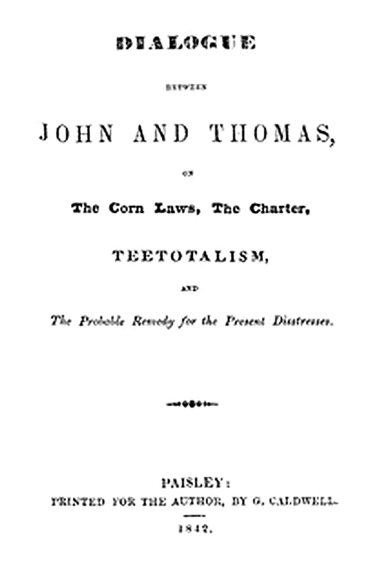 Dialogue between John and Thomas, on the Corn Laws, the Charter, Teetotalism, and the Probable Remedy for the Present Distresses