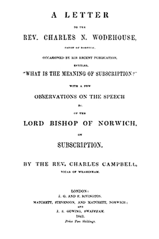 A letter to the Rev. Charles N. Wodehouse, Canon of Norwich, occasioned by his recent publication, entitled, "What is the meaning of Subscription?"
