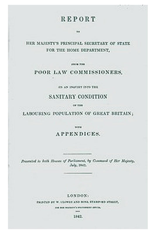 Report to Her Majesty's Principal Secretary of State For the Home Department, from the Poor Law Commissioners, on an Inquiry Into the Sanitary Condition of the Labouring Population of Great Britain With Appendices