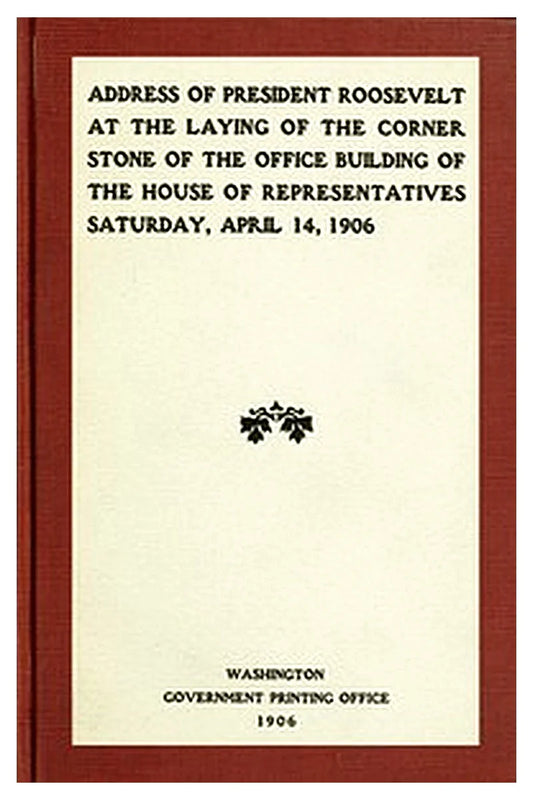 Address of President Roosevelt at the laying of the corner stone of the office building of the House of Representatives, Saturday, April 14, 1906