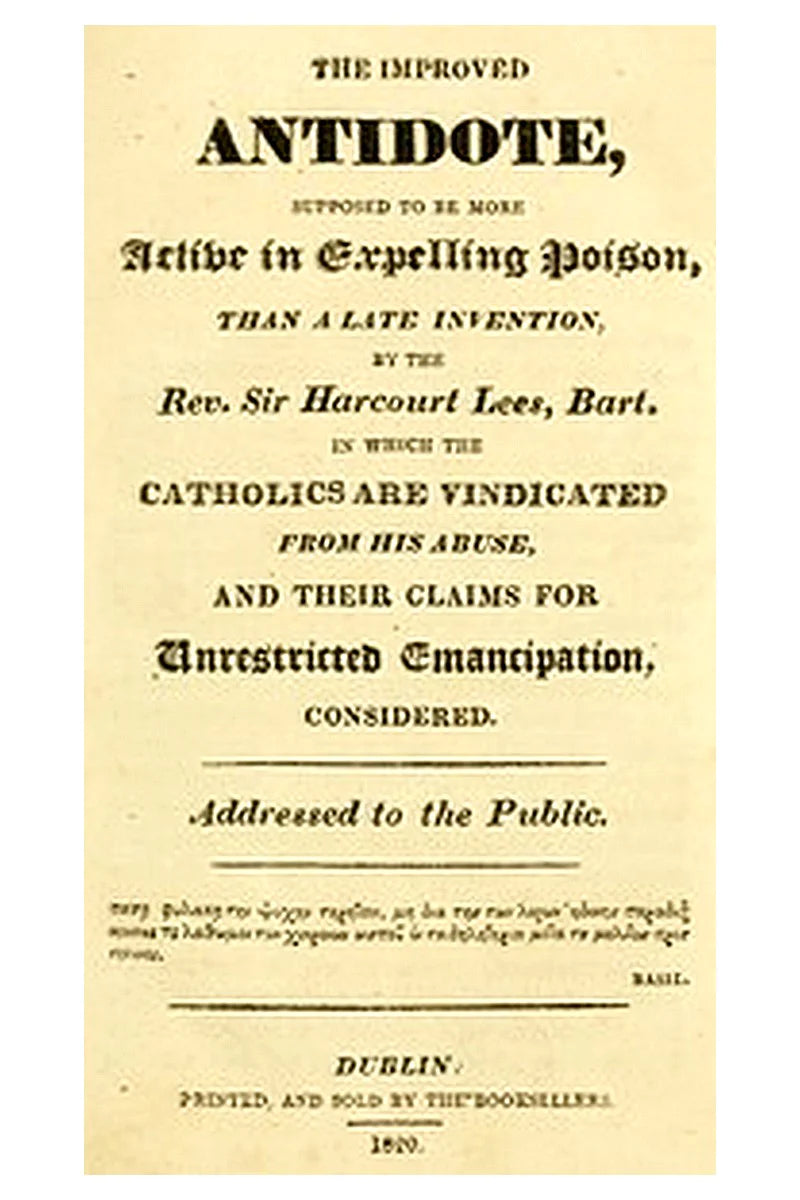The improved antidote, supposed to be more active in expelling poison, than a late invention, by the Rev. Sir Harcourt Lees, Bart. in which the Catholics are vindicated from his abuse, and their claims for unrestricted emancipation, considered