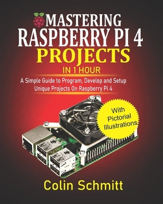 Mastering Raspberry Pi 4 Projects in 1 Hour: A simple Guide to Program, Develop and Setup Unique Projects on Raspberry Pi 4 by Schmitt, Colin