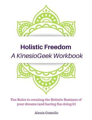 Holistic Freedom A KinesioGeek Workbook - Ten Rules to creating the Holistic Business of your dreams (and having fun doing it!) by Costello, Alexis