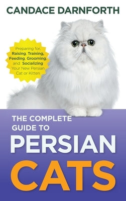 The Complete Guide to Persian Cats: Preparing For, Raising, Training, Feeding, Grooming, and Socializing Your New Persian Cat or Kitten by Darnforth, Candace