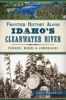 Frontier History Along Idaho's Clearwater River: Pioneers, Miners & Lumberjacks by Bradbury, John