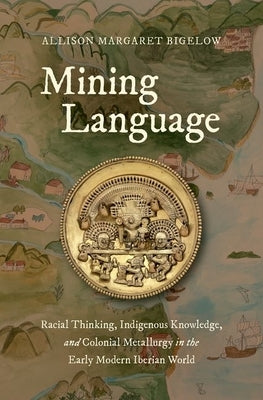 Mining Language: Racial Thinking, Indigenous Knowledge, and Colonial Metallurgy in the Early Modern Iberian World by Bigelow, Allison Margaret