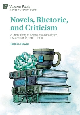 Novels, Rhetoric, and Criticism: A Brief History of Belles Lettres and British Literary Culture, 1680 - 1900 by Downs, Jack M.