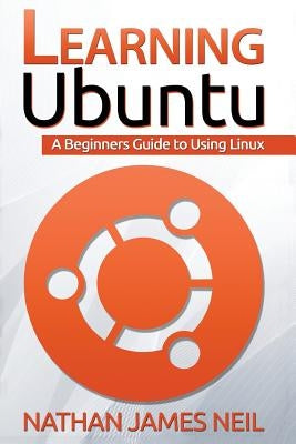 Learning Ubuntu: A Beginners Guide To Using Linux by Neil, Nathan James