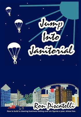 Jump Into Janitorial: How to build a cleaning business netting over six figures a year. by Piscatelli, Ron