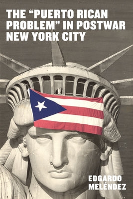 The Puerto Rican Problem in Postwar New York City: Migrant Incorporation from the U.S. Colonial Periphery by Mel&#233;ndez, Edgardo