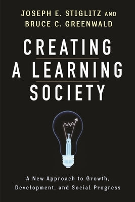 Creating a Learning Society: A New Approach to Growth, Development, and Social Progress by Stiglitz, Joseph E.