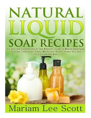 Natural Liquid Soap Recipes: An Easy and Complete Step by Step Beginners Guide To Making Hand Soap, Shampoo, Conditioner, Lotion, Moisturizer, Natu by Scott, Mariam Lee