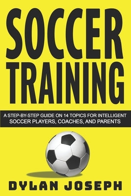 Soccer Training: A Step-by-Step Guide on 14 Topics for Intelligent Soccer Players, Coaches, and Parents by Joseph, Dylan