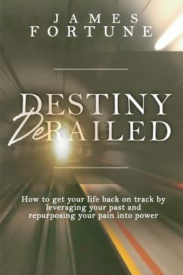 Destiny Derailed: How to Get Your Life Back on Track by Leveraging Your Past and Repurposing Your Pain into Power by Fortune, James