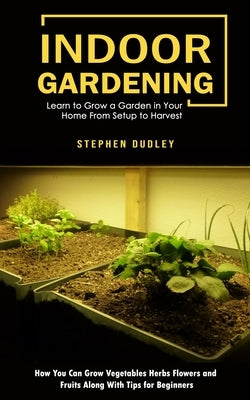 Indoor Gardening: Learn to Grow a Garden in Your Home From Setup to Harvest (How You Can Grow Vegetables Herbs Flowers and Fruits Along by Dudley, Stephen