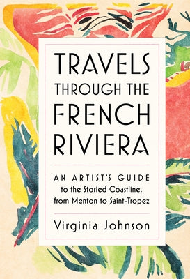 Travels Through the French Riviera: An Artist's Guide to the Storied Coastline, from Menton to Saint-Tropez by Johnson, Virginia