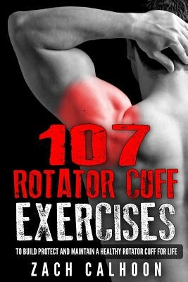 107 Rotator Cuff Exercises: To Build, Protect and Maintain a Healthy Rotator Cuff For Life by Calhoon, Zach