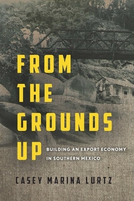From the Grounds Up: Building an Export Economy in Southern Mexico by Lurtz, Casey Marina