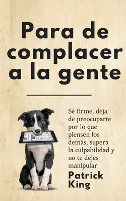 Para de complacer a la gente: Sé firme, deja de preocuparte por lo que piensen los demás, supera la culpabilidad y no te dejes manipular by King, Patrick